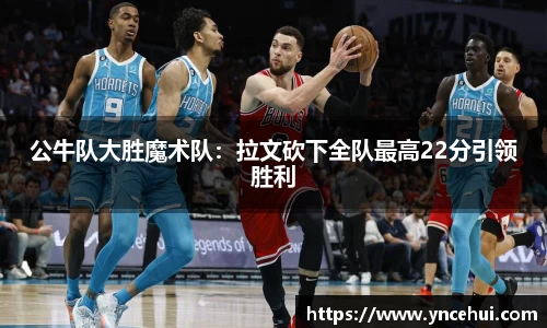 公牛队大胜魔术队：拉文砍下全队最高22分引领胜利