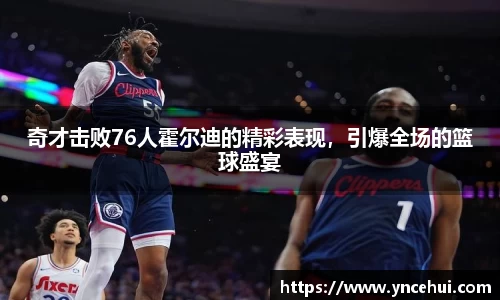 奇才击败76人霍尔迪的精彩表现，引爆全场的篮球盛宴