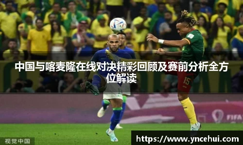 中国与喀麦隆在线对决精彩回顾及赛前分析全方位解读