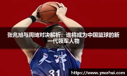 张兆旭与周琦对决解析：谁将成为中国篮球的新一代领军人物